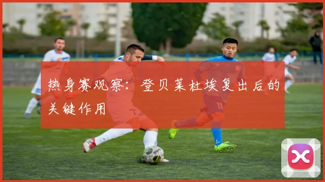 热身赛观察:登贝莱杜埃复出后的关键作用