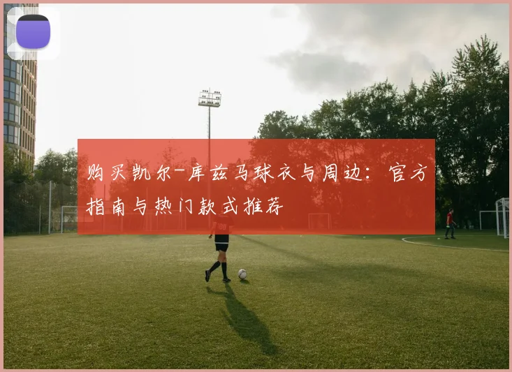购买凯尔-库兹马球衣与周边:官方指南与热门款式推荐