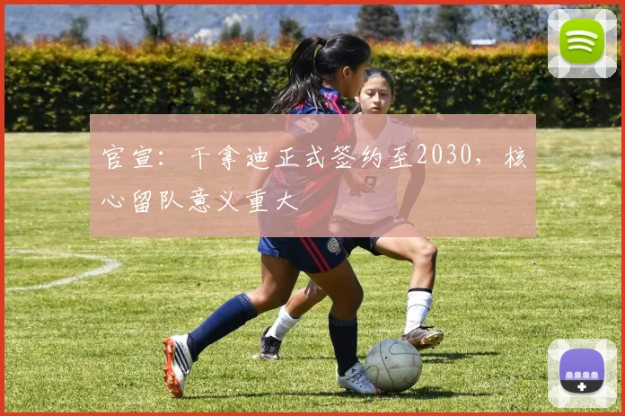 官宣:干拿迪正式签约至2030,核心留队意义重大