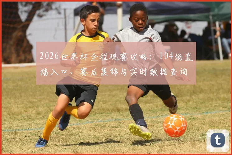 2026世界杯全程观赛攻略:104场直播入口、赛后集锦与实时数据查询一站搞定