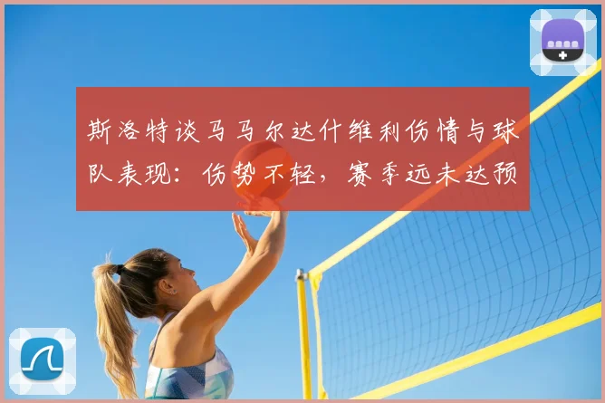 斯洛特谈马马尔达什维利伤情与球队表现：伤势不轻，赛季远未达预期
