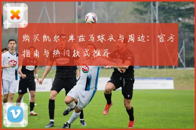 购买凯尔-库兹马球衣与周边:官方指南与热门款式推荐
