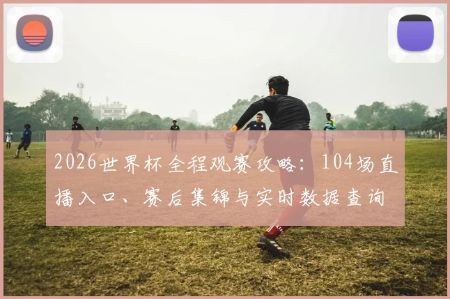 2026世界杯全程观赛攻略:104场直播入口、赛后集锦与实时数据查询一站搞定